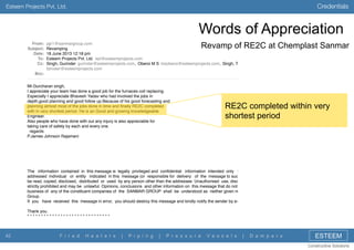 Credentials

Esteem Projects Pvt. Ltd.

Words of Appreciation
From:
Subject:
Date:
To:
Cc:

pjjr1@sanmargroup.com
Revamping
18 June 2013 12:18 pm
Esteem Projects Pvt. Ltd. epl@esteemprojects.com
Singh, Gurinder gurinder@esteemprojects.com, Oberoi M S msoberoi@esteemprojects.com, Singh, Tan
tanveer@esteemprojects.com

Revamp of RE2C at Chemplast Sanmar

Bcc:
Mr.Gurcharan singh,
I appreciate your team has done a good job for the furnaces coil replacing.
Especially I appreciate Bhavesh Yadav who had involved the jobs in
depth,good planning and good follow up.Because of his good forecasting and
planning almost most of the jobs done in time and ﬁnally RE2C completed
with in very shortest period. He is an Good and growing knowledgeable
Engineer.
Also people who have done with out any injury is also appreciable for
taking care of safety by each and every one.
regards
P.James Johnson Rajamani

RE2C completed within very
shortest period

The information contained in this message is legally privileged and conﬁdential information intended only for
addressed individual or entity indicated in this message (or responsible for delivery of the message to such p
be read, copied, disclosed, distributed or used by any person other than the addressee. Unauthorised use, disclosu
strictly prohibited and may be unlawful. Opinions, conclusions and other information on this message that do not re
business of any of the constituent companies of the SANMAR GROUP shall be understood as neither given nor
Group.
If you have received this message in error, you should destroy this message and kindly notify the sender by e-ma
Thank you.
******************************

42

F i r e d

H e a t e r s

|

P i p i n g

|

P r e s s u r e

V e s s e l s

|

D a m p e r s

ESTEEM
Constructive Solutions

 