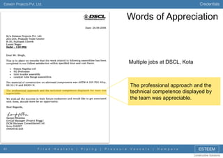 Credentials

Esteem Projects Pvt. Ltd.

Words of Appreciation

Multiple jobs at DSCL, Kota

The professional approach and the
technical competence displayed by
the team was appreciable.

43

F i r e d

H e a t e r s

|

P i p i n g

|

P r e s s u r e

V e s s e l s

|

D a m p e r s

ESTEEM
Constructive Solutions

 