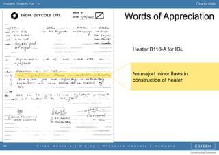 Credentials

Esteem Projects Pvt. Ltd.

Words of Appreciation

Heater B110-A for IGL

No major/ minor flaws in
construction of heater.

44

F i r e d

H e a t e r s

|

P i p i n g

|

P r e s s u r e

V e s s e l s

|

D a m p e r s

ESTEEM
Constructive Solutions

 
