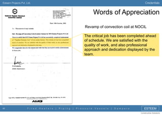 Credentials

Esteem Projects Pvt. Ltd.

Words of Appreciation
Revamp of convection coil at NOCIL
The critical job has been completed ahead
of schedule. We are satisfied with the
quality of work, and also professional
approach and dedication displayed by the
team.

46

F i r e d

H e a t e r s

|

P i p i n g

|

P r e s s u r e

V e s s e l s

|

D a m p e r s

ESTEEM
Constructive Solutions

 