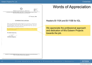 Credentials

Esteem Projects Pvt. Ltd.

Words of Appreciation

Heaters B-110A and B-110B for IGL
We appreciate the professional approach
and dedication of M/s Esteem Projects
towards the job.

47

F i r e d

H e a t e r s

|

P i p i n g

|

P r e s s u r e

V e s s e l s

|

D a m p e r s

ESTEEM
Constructive Solutions

 