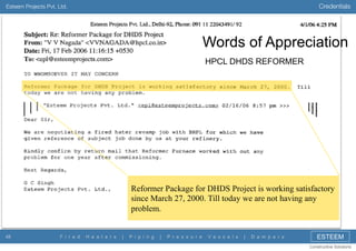 Credentials

Esteem Projects Pvt. Ltd.

Words of Appreciation
HPCL DHDS REFORMER

Reformer Package for DHDS Project is working satisfactory
since March 27, 2000. Till today we are not having any
problem.

48

F i r e d

H e a t e r s

|

P i p i n g

|

P r e s s u r e

V e s s e l s

|

D a m p e r s

ESTEEM
Constructive Solutions

 
