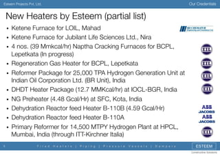 Our Credentials

Esteem Projects Pvt. Ltd.

New Heaters by Esteem (partial list)
! 
! 
! 
! 
! 
! 
! 
! 
! 
! 

5

Ketene Furnace for LOIL, Mahad
Ketene Furnace for Jubilant Life Sciences Ltd., Nira
4 nos. (39 Mmkcal/hr) Naptha Cracking Furnaces for BCPL,
Lepetkata (In progress)
Regeneration Gas Heater for BCPL, Lepetkata
Reformer Package for 25,000 TPA Hydrogen Generation Unit at
Indian Oil Corporation Ltd. (BR Unit), India
DHDT Heater Package (12.7 MMKcal/hr) at IOCL-BGR, India
NG Preheater (4.48 Gcal/Hr) at SFC, Kota, India 
Dehydration Reactor feed Heater B-110B (4.59 Gcal/Hr)
Dehydration Reactor feed Heater B-110A
Primary Reformer for 14,500 MTPY Hydrogen Plant at HPCL,
Mumbai, India (through ITT-Kirchner Italia)
F i r e d

H e a t e r s

|

P i p i n g

|

P r e s s u r e

V e s s e l s

|

D a m p e r s

ESTEEM
Constructive Solutions

 