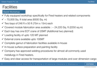 Facilities

Esteem Projects Pvt. Ltd.

Facilities
Baddi Workshop

"  Fully equipped workshop speciﬁcally for Fired heaters and related components
"  ~ 70,000 Sq. ft total area (6500 Sq. m)
"  Two bays of 246 ft x 50 ft (75m x 15m) each
"  Covered module fabrication area available : ~ 24,220 Sq. ft (2250 sq.m)
"  Each bay has one EOT crane of 20MT (Additional two planned)
"  Loading facility of upto 120 MT planned
"  External crane available upto 100MT
"  Complete gamut of fabrication facilities available in-house
"  In-house surface preparation and painting facility
"  Company has approved welding procedures for almost all commonly used
metallurgy in Fired heaters.
"  Easy and clear access for transportation of large modules and over dimension cargo
9

F i r e d

H e a t e r s

|

P i p i n g

|

P r e s s u r e

V e s s e l s

|

D a m p e r s

ESTEEM
Constructive Solutions

 