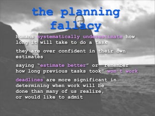 the planning
        fallacy
humans systematically underestimate how
long it will take to do a task
they are over confident in their own
estimates
saying “estimate better” or “remember
how long previous tasks took” won’t work
deadlines are more significant in
determining when work will be
done than many of us realize,
or would like to admit
 