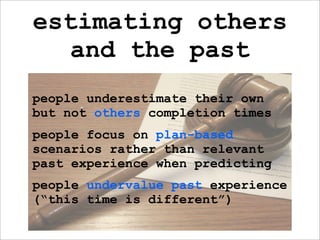 estimating others
  and the past
people underestimate their own
but not others completion times
people focus on plan-based
scenarios rather than relevant
past experience when predicting
people undervalue past experience
(“this time is different”)
 