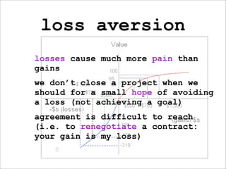 loss aversion
losses cause much more pain than
gains
we don’t close a project when we
should for a small hope of avoiding
a loss (not achieving a goal)
agreement is difficult to reach
(i.e. to renegotiate a contract:
your gain is my loss)
 