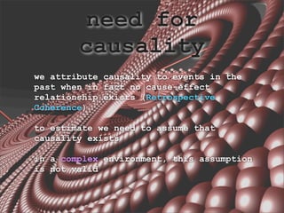 need for
        causality
we attribute causality to events in the
past when in fact no cause-effect
relationship exists (Retrospective
Coherence)

to estimate we need to assume that
causality exists

in a complex environment, this assumption
is not valid
 