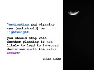 “estimating and planning
can (and should) be
lightweight.
you should stop when
further planning is not
likely to lead to improved
decisions worth the extra
effort”
                  Mike Cohn
 