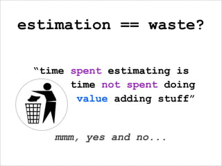 estimation == waste?

 “time spent estimating is
       time not spent doing
        value adding stuff”


    mmm, yes and no...
 
