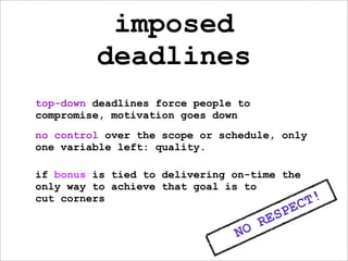 imposed
         deadlines
top-down deadlines force people to
compromise, motivation goes down
no control over the scope or schedule, only
one variable left: quality.

if bonus is tied to delivering on-time the
only way to achieve that goal is to
cut corners
                                                 C T!
                                          S PE
                                     RE
                               NO
 