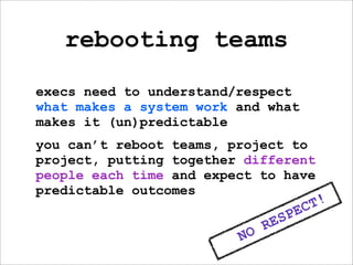 rebooting teams
execs need to understand/respect
what makes a system work and what
makes it (un)predictable
you can’t reboot teams, project to
project, putting together different
people each time and expect to have
predictable outcomes
                                          C T!
                                   S PE
                              RE
                         NO
 