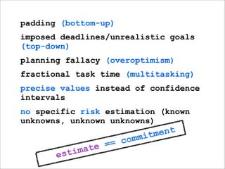 padding (bottom-up)
imposed deadlines/unrealistic goals
(top-down)
planning fallacy (overoptimism)
fractional task time (multitasking)
precise values instead of confidence
intervals
no specific risk estimation (known
unknowns, unknown unknowns)
                               itm ent
                     = c omm
             mat e =
       e sti
 