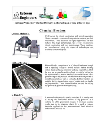 Increase Productivity (Fastest Delivery) in shortest span of time at lowest cost.
Chemical Blenders
Conical Blender :-
Well known for robust construction and smooth operation.
Clients can avail a customized range of machines as per their
requirement. These machines are highly appreciated for their
features like high performance, less power consumption,
robust construction and easy maintenance. These machines
are manufactured using the advanced technologies and
available for nominal price.
Ribbon Blender :-
Ribbon blender comprises of a ‘u’ shaped horizontal trough
and a specially designed double helical ribbon rotating
within. Each set having one inner and one outer ribbon. Both
the sets are accurately positioned and oppositely pitched on
the agitator shaft to prevent localized accumulation and effect
good mixing of the products. In the ribbon blender powder is
mixed horizontally as well as vertically. Ribbon blenders are
suitable for free too cohesive type of powder and can handle
varying densities. These ribbon blenders are used for mixing
dry granules & powders homogeneously.
V-Blender :-
It produced using superior quality materials. It is mostly used
in mixing and lubrication process of dry particles. It is
suitable for tablet granulation process. It produces accurate
results due to its octagonal shape. It is used in various
industrial applications like pharmaceutical, food, chemical
and cosmetic products etc.
 