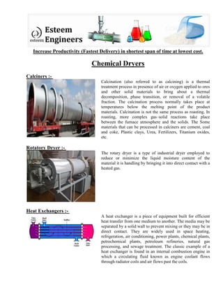 Increase Productivity (Fastest Delivery) in shortest span of time at lowest cost.
Chemical Dryers
Calciners :-
Calcination (also referred to as calcining) is a thermal
treatment process in presence of air or oxygen applied to ores
and other solid materials to bring about a thermal
decomposition, phase transition, or removal of a volatile
fraction. The calcination process normally takes place at
temperatures below the melting point of the product
materials. Calcination is not the same process as roasting. In
roasting, more complex gas–solid reactions take place
between the furnace atmosphere and the solids. The Some
materials that can be processed in calciners are cement, coal
and coke, Plastic clays, Urea, Fertilizers, Titanium oxides,
etc.
Rotatory Dryer :-
The rotary dryer is a type of industrial dryer employed to
reduce or minimize the liquid moisture content of the
material it is handling by bringing it into direct contact with a
heated gas.
Heat Exchangers :-
A heat exchanger is a piece of equipment built for efficient
heat transfer from one medium to another. The media may be
separated by a solid wall to prevent mixing or they may be in
direct contact. They are widely used in space heating,
refrigeration, air conditioning, power plants, chemical plants,
petrochemical plants, petroleum refineries, natural gas
processing, and sewage treatment. The classic example of a
heat exchanger is found in an internal combustion engine in
which a circulating fluid known as engine coolant flows
through radiator coils and air flows past the coils.
 