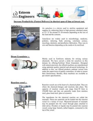 Increase Productivity (Fastest Delivery) in shortest span of time at lowest cost.
Autoclave :-
An autoclave is a device used to sterilize equipment and
supplies by subjecting them to high pressure saturated steam
at 121 °C for around 15–20 minutes depending on the size of
the load and the contents.
Autoclaves are widely used in microbiology, medicine,
podiatry, tattooing, body piercing, veterinary science,
mycology, dentistry, and prosthetics fabrication. They vary in
size and function depending on the media to be sterilized.
Drum Granulator :-
Mainly used in Fertilizers industry for mixing various
chemicals. We have carved a niche for ourselves in this
domain by offering Fertilizer Drum Granulator. Designed
with utmost precision, the offered machines are manufactured
using optimum quality material and advanced technology. In
addition to this, our offered products undergo various tests
under the supervision of quality controllers, in order to ensure
their flawlessness. Besides, these machines are available as
per client's specifications.
Reaction vessel :-
Reaction vessels are at the heart of a chemical plant. They are
where the chemical changes and reactions take place. The
capacity of reaction vessels can range from 50 liters to
250,000 liters and they are generally made from stainless
steel, glass lined steel, glass or ceramics.
The ingredients for the chemical reaction are called the
reactants. These raw materials can be loaded into the reaction
vessel in a variety of ways. Measured amounts of reactants
may be pumped into the vessel through pipes attached to
inlet valves. Powders or liquids may be poured into reaction
vessels using large funnels, called hoppers, connected to the
top of the vessel.
 