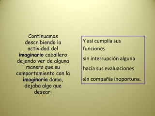     Continuamos describiendo la actividad del imaginario caballero dejando ver de alguna manera que su comportamiento con la imaginaria dama, dejaba algo que desear:Y así cumplía sus funcionessin interrupción algunahacía sus evaluacionessin compañía inoportuna.