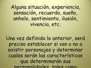 Alguna situación, experiencia, sensación, recuerdo, sueño, anhelo, sentimiento, ilusión, vivencia, etc.Una vez definido lo anterior, será preciso establecer si van o no a existir personajes y determinar cuales serán las características que determinarán sus personalidades, tales como  atributos, cualidades, defectos, etc.
