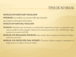 TIPOS DE NO BREAK 
MODELOS CON PUERTO USB Y REGULADOR 
INTEGRADO: Los modelos con conexión USB están diseñados 
para mejorar el desempeño del producto 
MODELOS CON PUERTO DB9 Y REGULADOR 
INTEGRADO :Diseñados para incrementar su productividad asegurando que tanto su computadora como 
todos sus periféricos están protegidos. Además de la conexión para internet / fax / MODEM (RJ11 / RJ45) 
cuentan con un puerto serial DB9 
MODELOS CON REGULADOR INTEGRADO: Estos modelos ofrecen regulación automática de voltaje y 
protección contra picos 
MODELOS CON PROTECCIÓN PARA INTERNET: El protector telefónico protege la computadora de 
peligrosos picos de voltaje en la línea de teléfono. 
 