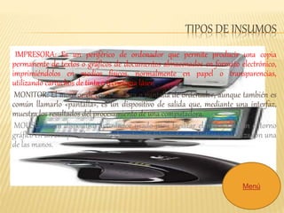 TIPOS DE INSUMOS 
IMPRESORA: Es un periférico de ordenador que permite producir una copia 
permanente de textos o gráficos de documentos almacenados en formato electrónico, 
imprimiéndolos en medios físicos, normalmente en papel o transparencias, 
utilizando cartuchos de tinta o tecnología láser. 
MONITOR: El monitor de computadora o pantalla de ordenador, aunque también es 
común llamarlo «pantalla», es un dispositivo de salida que, mediante una interfaz, 
muestra los resultados del procesamiento de una computadora. 
MOUSE: Es un dispositivo apuntador usado para facilitar el manejo de un entorno 
gráfico en un computador. Generalmente está fabricado en plástico y se utiliza con una 
de las manos. 
Menú 
 