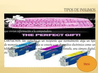 TIPOS DE INSUMOS 
TECLADO:. Es un periférico de entrada o dispositivo, en parte inspirado en el 
teclado de las máquina de escribir, que utiliza una disposición de botones o 
teclas, para que actúen como palancas mecánicas o interruptores electrónicos 
que envían información a la computadora. 
CARTUCHOS: Un cartucho es un recipiente que normalmente aloja un tipo 
de memoria externa rígida, que se conecta a un dispositivo electrónico como: un 
teléfono móvil, una PDA, un ordenador, una vídeo consola, una cámara digital, 
etc. 
Menú 

