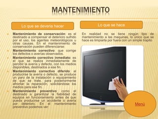 MANTENIMIENTO 
Lo que se deveria hacer Lo que se hace 
 Mantenimiento de conservación: es el 
destinado a compensar el deterioro sufrido 
por el uso, los agentes meteorológicos u 
otras causas. En el mantenimiento de 
conservación pueden diferenciarse: 
 Mantenimiento correctivo: que corrige 
los defectos o averías observados. 
 Mantenimiento correctivo inmediato: es 
el que se realiza inmediatamente de 
percibir la avería y defecto, con los medios 
disponibles, destinados a ese fin. 
 Mantenimiento correctivo diferido: al 
producirse la avería o defecto, se produce 
un paro de la instalación o equipamiento 
de que se trate, para posteriormente 
afrontar la reparación, solicitándose los 
medios para ese fin. 
 Mantenimiento preventivo: como el 
destinado a garantizar la fiabilidad de 
equipos en funcionamiento antes de que 
pueda producirse un accidente o avería 
por deterioro. En el mantenimiento 
preventivo podemos ver: 
En realidad no se tiene ningún tipo de 
mantenimiento a las maquinas, lo único que se 
hace es limpiarla por fuera con un simple trapito 
Menú 
 