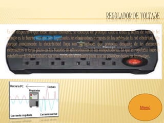REGULADOR DE VOLTAJE 
Es un dispositivo que tiene varios enchufes, se encarga de proteger contra altas y bajas de voltaje (el 
voltaje es la fuerza con que son impulsados los electronicas a través de los cables de la red eléctrica), ello 
porque comúnmente la electricidad llega con variaciones que provocan desgaste de los elementos 
electrónicos a largo plazo en las fuentes de alimentación de las computadoras. Lo que el regulador hace es 
estabilizar la electricidad a un nivel promedio constante para que no provoque daños en los equipos. 
Menú 
 