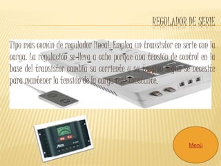 REGULADOR DE SERIE 
Tipo más común de regulador lineal. Emplea un transistor en serie con la 
carga. La regulación se lleva a cabo porque una tensión de control en la 
base del transistor cambia su corriente y su tensión según se necesite 
para mantener la tensión de la carga casi constante. 
Menú 
 