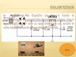 REGULADOR INTEGRADO 
Un regulador es un dispositivo que tiene la función de 
mantener contante una característica determinada del sistema. Tiene la 
capacidad de mantener entre un rango determinado una variable de 
salida independientemente de las condiciones de entrada. 
Menú 
 