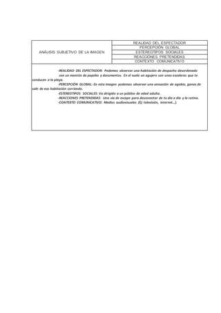 ANÁLISIS SUBJETIVO DE LA IMAGEN
REALIDAD DEL ESPECTADOR
PERCEPCIÓN GLOBAL
ESTEREOTIPOS SOCIALES
REACCIÓNES PRETENDIDAS
CONTEXTO COMUNICATIVO
-REALIDAD DEL ESPECTADOR: Podemos observar una habitación de despacho desordenado
con un montón de papeles y documentos. En el suelo un agujero con unas escaleras que te
conducen a la playa.
-PERCEPCIÓN GLOBAL: En esta imagen podemos observar una sensación de agobio, ganas de
salir de esa habitación corriendo.
-ESTEREOTIPOS SOCIALES: Va dirigido a un público de edad adulta.
-REACCIONES PRETENDIDAS: Una vía de escape para desconectar de tu día a día y la rutina.
-CONTEXTO COMUNICATIVO: Medios audiovisuales (Ej: televisión, internet…).
 