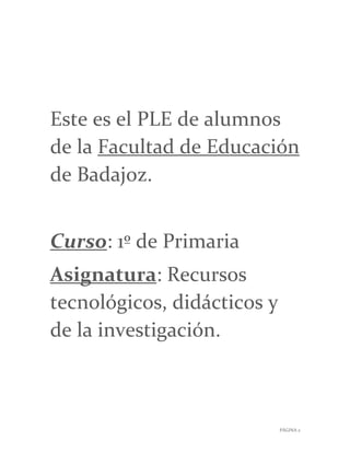 PÁGINA 2
Este es el PLE de alumnos
de la Facultad de Educación
de Badajoz.
Curso: 1º de Primaria
Asignatura: Recursos
tecnológicos, didácticos y
de la investigación.
 