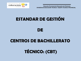 Dirección Provincial de Educación de Pichincha
          DIVISIÓN DE EDUCACIÓN TÉCNICA / EQUIPO TECNICO PROVINCIAL




  ESTANDAR DE GESTIÓN

          DE

CENTROS DE BACHILLERATO

     TÉCNICO: (CBT)
 
