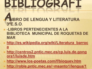 BIBLIOGRAFÍ
A
 - LIBRO DE LENGUA Y LITERATURA
  3ºE.S.O.
 -LIBROS PERTENECIENTES A LA
  BIBLIOTECA MUNICIPAL DE ROQUETAS DE
  MAR
 http://es.wikipedia.org/wiki/Literatura_barroc
  a
 http://centros2.pntic.mec.es/cp.luis.de.gong
  ora1/luisde.htm
 http://www.los-poetas.com/f/bioquev.htm
 http://roble.pntic.mec.es/~msanto1/lengua/1
 