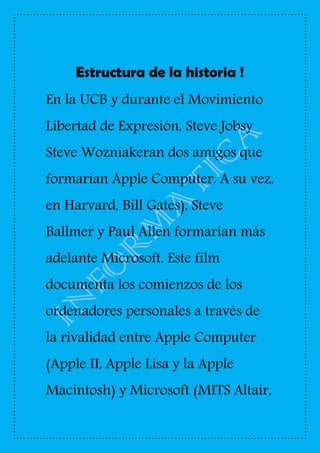 Estructura de la historia !
En la UCB y durante el Movimiento
Libertad de Expresión, Steve Jobsy
Steve Wozniakeran dos amigos que
formarían Apple Computer. A su vez,
en Harvard, Bill Gates), Steve
Ballmer y Paul Allen formarían más
adelante Microsoft. Este film
documenta los comienzos de los
ordenadores personales a través de
la rivalidad entre Apple Computer
(Apple II, Apple Lisa y la Apple
Macintosh) y Microsoft (MITS Altair,