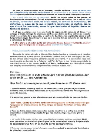 Si, pues, el hombre ha sido hecho inmortal, también será dios. Y si se ve hecho dios
por la regeneración del baño del bautismo, en virtud del agua y del Espíritu Santo, resulta
también que después de la resurrección de entre los muertos será coheredero de Cristo.
   Por lo cual, grito con voz de pregonero: Venid, las tribus todas de las gentes, al
bautismo de la inmortalidad. Ésta es el agua unida con el Espíritu, con la que se riega
el paraíso, se fecunda la tierra, las plantas crecen, los animales se multiplican; y, en
definitiva, el agua por la que el hombre regenerado se vivifica, con la
que Cristo fue bautizado, sobre la que descendió el Espíritu Santo en
forma de paloma.
   Y el que desciende con fe a este baño de regeneración renuncia al diablo y se
entrega a Cristo, reniega del enemigo y confiesa que Cristo es Dios, se libra de la escla-
vitud y se reviste de la adopción, y vuelve del bautismo tan espléndido como el sol,
fulgurante de rayos de justicia; y, lo que es el máximo don, se convierte en hijo de Dios
y coheredero de Cristo.
   A él la gloria y el poder, junto con el Espíritu Santo, bueno y vivificante, ahora y
siempre, y por los siglos de los siglos. Amén. (Sermón de la Teofanía)


  Porque, decía esta Navidad Benedicto XVI, hermosamente:

   Después de haber adorado al Hijo de Dios hecho hombre y colocado en el pesebre,
estamos llamados a pasar al altar del sacrificio, donde Cristo, el Pan vivo bajado del cielo,
se nos ofrece como verdadero alimento para la vida eterna. Y lo que hemos visto con
nuestros ojos, en la mesa de la Palabra y del Pan de Vida, lo que hemos contemplado, lo
que nuestras manos han tocado, es decir, al Verbo hecho carne, anunciémoslo al mundo
con alegría y testimoniémoslo con generosidad con toda nuestra vida".


Por eso….
Dan testimonio de la Vida Eterna que nos ha ganado Cristo, por
la fe en Él, ….. los Apóstoles:

San Pedro nos lo expone en el principio de su 2ª Carta, así:

1 Simeón Pedro, siervo y apóstol de Jesucristo, a los que por la justicia de
nuestro Dios y Salvador Jesucristo les ha cabido en suerte una fe tan preciosa
como la nuestra.

2 A vosotros, gracia y paz abundantes por el conocimiento de nuestro Señor.


-(San Pablo, como San Pedro, continuamente expresan a los fieles su deseo de que
“progresen en el conocimiento de Dios, porque así podrán fructificar en “toda obra
buena”)-

3 Pues su divino poder nos ha concedido cuanto se refiere a la vida y a la piedad,
mediante el conocimiento perfecto del que nos ha llamado por su propia gloria y
virtud,

4 por medio de las cuales nos han sido concedidas las preciosas y sublimes promesas, para
que por ellas os hicierais partícipes de la naturaleza divina, huyendo de
la corrupción que hay en el mundo por la concupiscencia.

5 Por esta misma razón, poned el mayor empeño en añadir a vuestra fe la virtud, a
la virtud el conocimiento,
 