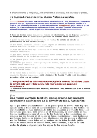 6 al conocimiento la templanza, a la templanza la tenacidad, a la tenacidad la piedad,

7 a la piedad el amor fraterno, al amor fraterno la caridad.
-
-------------(Coment: toda la vida del Cristiano tiene un sentido fundado en Cristo, no es un hacer y comportarse
porque sí…sino que, la práctica de las virtudes, resulta del conocer al Señor, sus mandatos, fundados en el
Amor de Dios al hombre y que al final es un todo conexo y sublime, es un participar, por la Gracia, de la Vida
de Dios. Eso es la rectitud establecida por Dios desde siempre y por toda la Eternidad, primero en los
mandamientos antiguos y eternos, después en el nuevo mandamiento del Señor.)-----------------------


8 Pues si tenéis estas cosas y las tenéis en abundancia, no os dejarán inactivos
ni estériles para el conocimiento perfecto de nuestro Señor Jesucristo.

9 Quien no las tenga es ciego y corto de vista; ha echado al olvido la
purificación de sus pecados pasados.

10 Por tanto, hermanos, poned el mayor empeño en afianzar vuestra vocación y
vuestra elección. Obrando así nunca caeréis.

11 Pues así se os dará amplia entrada en el Reino eterno de nuestro Señor y
Salvador Jesucristo.

12 Por esto, estaré siempre recordándoos estas cosas, aunque ya las sepáis y
estéis firmes en la verdad que poseéis.

13 Me parece justo, mientras me encuentro en esta tienda, estimularos con el
recuerdo,
14 sabiendo que pronto tendré que dejar mi tienda, según me lo ha manifestado
nuestro Señor Jesucristo.

15 Pero pondré empeño en que, en todo momento, después de mi partida, podáis
recordar estas cosas.

16 Os hemos dado a conocer el poder y la Venida de nuestro Señor Jesucristo, no
siguiendo fábulas ingeniosas, sino después de haber visto con nuestros
propios ojos su majestad.

17 Porque recibió de Dios Padre honor y gloria, cuando la sublime Gloria
le dirigió esta voz: «Este es mi Hijo muy amado en quien me
complazco.»
18 Nosotros mismos escuchamos esta voz, venida del cielo, estando con él en el monte
santo.
--------------------
y….
Con mucha claridad, también, nos lo expone San Gregorio
Nacianceno diciéndonos en el sermón de las S. luminarias:

Ojalá que estéis ya purificados, y os purifiquéis de nuevo. Nada hay que
agrade tanto a Dios como el arrepentimiento y la salvación del hombre, en
cuyo beneficio se han pronunciado todas las palabras y revelado todos los
misterios; para que, como astros en el firmamento, os convirtáis en una
fuerza vivificadora para el resto de los hombres; y los esplendores de
aquella luz que brilla en el cielo os hagan resplandecer, como lumbreras
perfectas, junto a su inmensa luz, iluminados con más pureza y claridad
por la Trinidad, cuyo único rayo, brotado de la única Deidad, habéis
recibido inicialmente en Cristo Jesús, Señor nuestro, a quien le sean
dados la gloria y el poder por los siglos de los siglos. Amén.
 