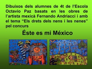 Dibuixos dels alumnes de 4t de l’Escola
Octavio Paz basats en les obres de
l’artista mexicà Fernando Andriacci i amb
el tema “Els drets dels nens i les nenes”
pel concurs
Éste es mi México
 