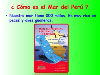 ¿ Cómo es el Mar del Perú ?
• Nuestro mar tiene 200 millas. Es muy rico en
  peces y aves guaneras.
 