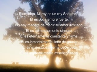Me pregunto si lo conoces. Lo conoces? No trates de engañarme. Conoces a Mi Rey. David dijo que los cielos cuentan la gloria de Dios y el firmamento anuncia la obra de sus manos. Mi Rey es el único del cual ninguna forma de medida puede definir su amor infinito. Ningun telescopio, por potente que sea, puede mostrar los límites de su provisión. No hay barrero que pueda detenerlo de  derramar sus bendiciones. Bien, bien, Mi rey es un rey Soberano. Él es por siempre fuerte. No hay manera de medir su amor ilimitado. Él es completamente sincero. Él es eternamente constante y firme. Él es inmortalmente lleno de gracia. Él es majestuosamente poderoso. Él es imparcialmente misericordioso. 
