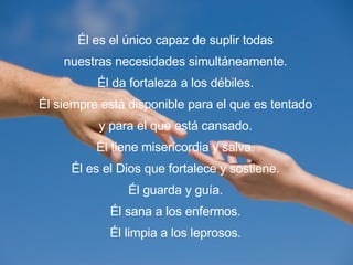 Él es el único capaz de suplir todas nuestras necesidades simultáneamente. Él da fortaleza a los débiles. Él siempre está disponible para el que es tentado y para el que está cansado. Él tiene misericordia y salva. Él es el Dios que fortalece y sostiene. Él guarda y guía. Él sana a los enfermos. Él limpia a los leprosos. 