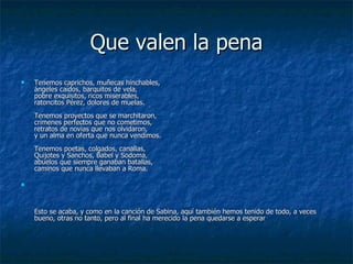 Que valen la pena Tenemos caprichos, muñecas hinchables, ángeles caídos, barquitos de vela, pobre exquisitos, ricos miserables, ratoncitos Pérez, dolores de muelas. Tenemos proyectos que se marchitaron, crímenes perfectos que no cometimos, retratos de novias que nos olvidaron, y un alma en oferta que nunca vendimos. Tenemos poetas, colgados, canallas, Quijotes y Sanchos, Babel y Sodoma, abuelos que siempre ganaban batallas, caminos que nunca llevaban a Roma. Esto se acaba, y como en la canción de Sabina, aquí también hemos tenido de todo, a veces bueno, otras no tanto, pero al final ha merecido la pena quedarse a esperar 