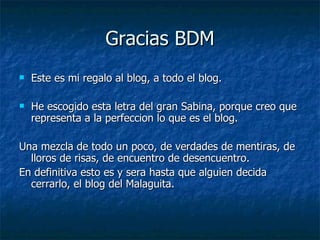 Gracias BDM Este es mi regalo al blog, a todo el blog. He escogido esta letra del gran Sabina, porque creo que representa a la perfeccion lo que es el blog. Una mezcla de todo un poco, de verdades de mentiras, de lloros de risas, de encuentro de desencuentro. En definitiva esto es y sera hasta que alguien decida cerrarlo, el blog del Malaguita. 