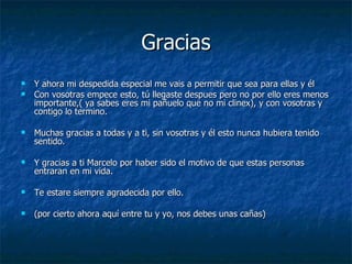 Gracias Y ahora mi despedida especial me vais a permitir que sea para ellas y él Con vosotras empece esto, tú llegaste despues pero no por ello eres menos importante,( ya sabes eres mi pañuelo que no mi clinex), y con vosotras y contigo lo termino. Muchas gracias a todas y a ti, sin vosotras y él esto nunca hubiera tenido sentido. Y gracias a ti Marcelo por haber sido el motivo de que estas personas entraran en mi vida. Te estare siempre agradecida por ello. (por cierto ahora aquí entre tu y yo, nos debes unas cañas) 