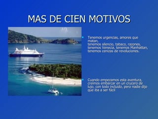 MAS DE CIEN MOTIVOS Tenemos urgencias, amores que matan, tenemos silencio, tabaco, razones, tenemos Venecia, tenemos Manhattan, tenemos cenizas de revoluciones. Cuando empezamos esta aventura, creímos embarcar en un crucero de lujo, con todo incluido, pero nadie dijo que iba a ser fácil 