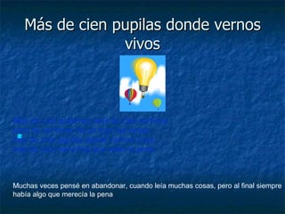 Más de cien pupilas donde vernos vivos Más de cien palabras, más de cien motivos para no cortarse de un tajo las venas, más de cien pupilas donde vernos vivos, más de cien mentiras que valen la pena. Muchas veces pensé en abandonar, cuando leía muchas cosas, pero al final siempre había algo que merecía la pena 