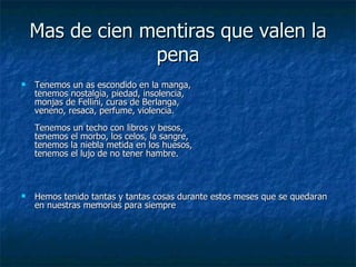 Mas de cien mentiras que valen la pena Tenemos un as escondido en la manga, tenemos nostalgia, piedad, insolencia, monjas de Fellini, curas de Berlanga, veneno, resaca, perfume, violencia. Tenemos un techo con libros y besos, tenemos el morbo, los celos, la sangre, tenemos la niebla metida en los huesos, tenemos el lujo de no tener hambre. Hemos tenido tantas y tantas cosas durante estos meses que se quedaran en nuestras memorias para siempre 