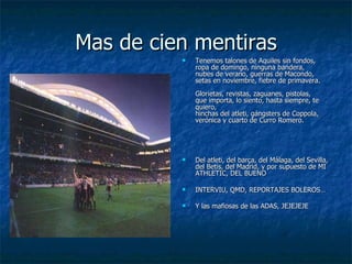 Mas de cien mentiras Tenemos talones de Aquiles sin fondos, ropa de domingo, ninguna bandera, nubes de verano, guerras de Macondo, setas en noviembre, fiebre de primavera. Glorietas, revistas, zaguanes, pistolas, que importa, lo siento, hasta siempre, te quiero, hinchas del atleti, gángsters de Coppola, verónica y cuarto de Curro Romero. Del atleti, del barça, del Málaga, del Sevilla, del Betis, del Madrid, y por supuesto de MI ATHLETIC, DEL BUENO INTERVIU, QMD, REPORTAJES BOLEROS… Y las mafiosas de las ADAS, JEJEJEJE 