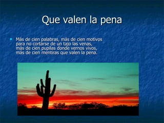 Que valen la pena Más de cien palabras, más de cien motivos para no cortarse de un tajo las venas, más de cien pupilas donde vernos vivos, más de cien mentiras que valen la pena. 