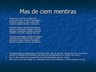 Mas de ciem mentiras Tenemos el mal de la melancolía, la sed y la rabia, el ruido y las nueces, tenemos el agua y, dos veces al día, el santo milagro del pan y los peces. Tenemos lolitas, tenemos donjuanes; Lennon y McCartney, Gardel y LePera; tenemos horóscopos, Biblias, Coranes, ramblas en la luna, vírgenes de cera. Tenemos naufragios soñados en playas de islotes son nombre ni ley ni rutina, tenemos heridas, tenemos medallas, laureles de gloria, coronas de espinas. Tenemos tantas y tantas cosas por las que llorar, por las que reír, por las que vivir, que nunca entendí ni entenderé la obsesión casi enfermiza de algunas por el  dueño y su novia. Ese ha sido motivo de la mayoría de los enfrentamientos aquí en el blog. Ese y que nunca han sabido ver a Marcelo como un ser individual, no como parte de un pac. 