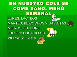 EN NUESTRO COLE SEEN NUESTRO COLE SE
COME SANO. MENÚCOME SANO. MENÚ
SEMANALSEMANAL
LUNES: LÁCTEOSLUNES: LÁCTEOS
MARTES: BIZCOCHOS Y GALLETASMARTES: BIZCOCHOS Y GALLETAS
MIÉRCOLES: LIBREMIÉRCOLES: LIBRE
JUEVES: BOCADILLOSJUEVES: BOCADILLOS
VIERNES: FRUTAVIERNES: FRUTA
 